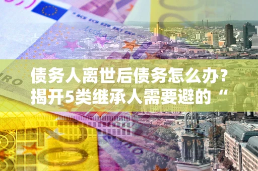 北京债务人离世后债务怎么办？揭开5类继承人需要避的“坑”