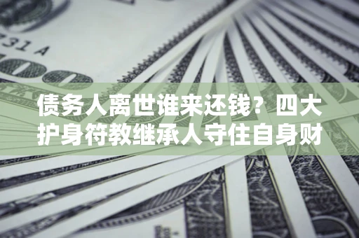 北京债务人离世谁来还钱？四大护身符教继承人守住自身财产
